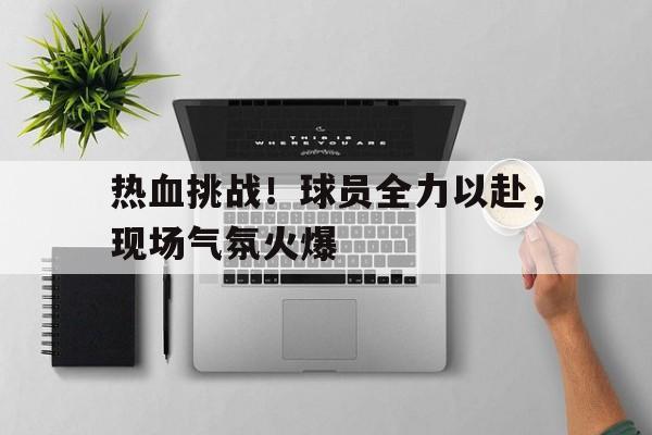 体育在线-包含热血挑战!球员全力以赴,现场气氛火爆的词条